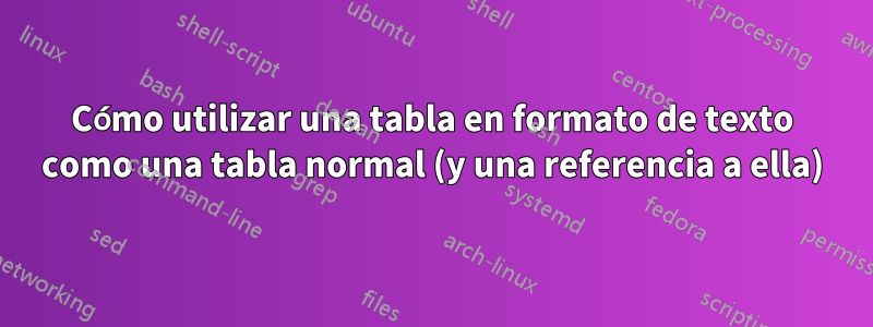 Cómo utilizar una tabla en formato de texto como una tabla normal (y una referencia a ella)