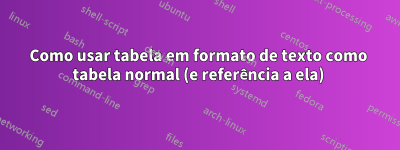 Como usar tabela em formato de texto como tabela normal (e referência a ela)