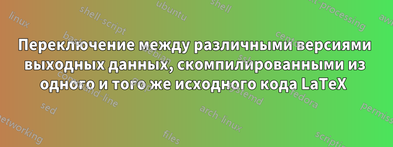 Переключение между различными версиями выходных данных, скомпилированными из одного и того же исходного кода LaTeX 