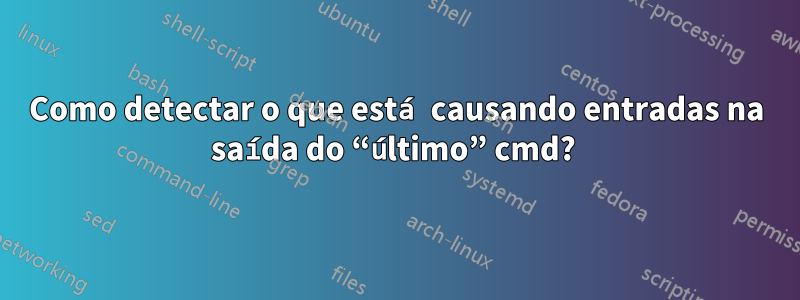 Como detectar o que está causando entradas na saída do “último” cmd? 