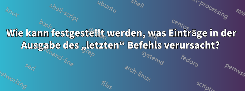 Wie kann festgestellt werden, was Einträge in der Ausgabe des „letzten“ Befehls verursacht? 