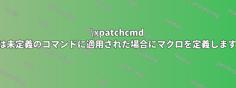 \xpatchcmd は未定義のコマンドに適用された場合にマクロを定義します