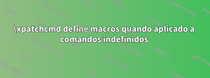 \xpatchcmd define macros quando aplicado a comandos indefinidos