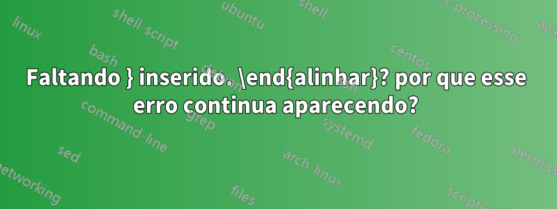 Faltando } inserido. \end{alinhar}? por que esse erro continua aparecendo?