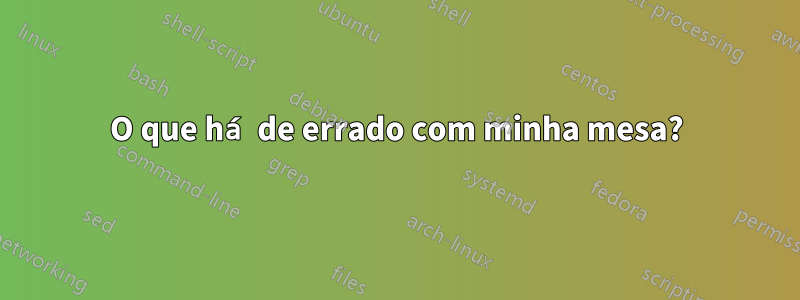 O que há de errado com minha mesa?