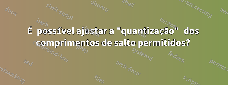 É possível ajustar a "quantização" dos comprimentos de salto permitidos?