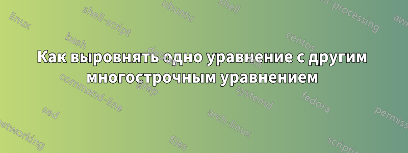 Как выровнять одно уравнение с другим многострочным уравнением