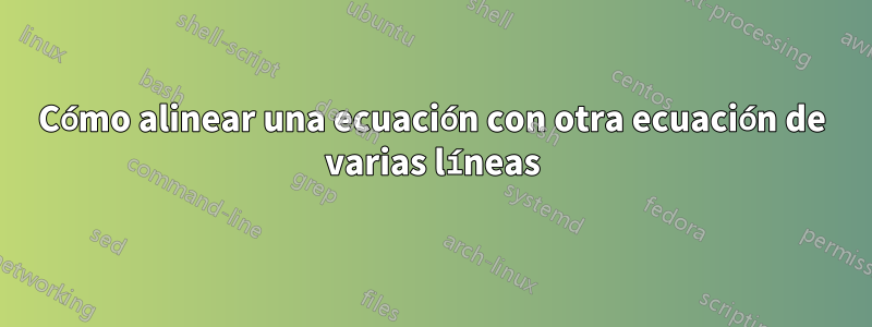 Cómo alinear una ecuación con otra ecuación de varias líneas