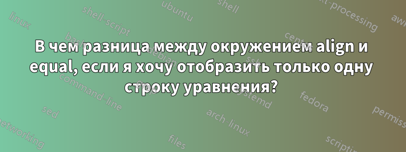 В чем разница между окружением align и equal, если я хочу отобразить только одну строку уравнения?