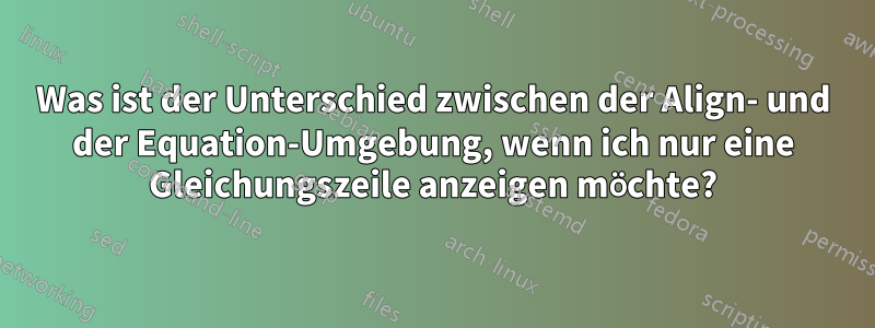 Was ist der Unterschied zwischen der Align- und der Equation-Umgebung, wenn ich nur eine Gleichungszeile anzeigen möchte?