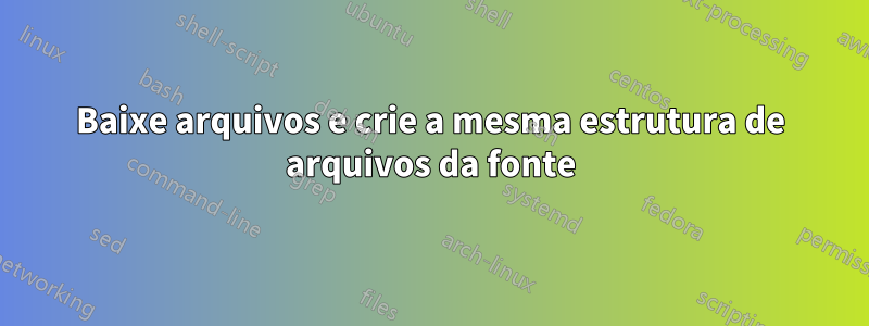 Baixe arquivos e crie a mesma estrutura de arquivos da fonte