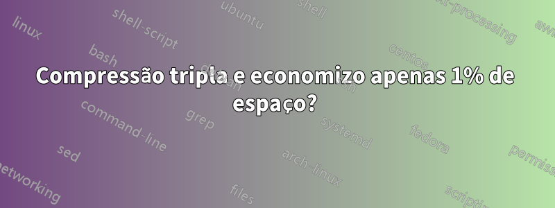 Compressão tripla e economizo apenas 1% de espaço?
