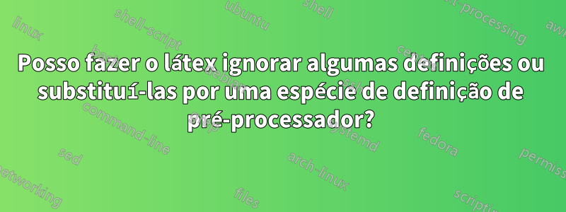 Posso fazer o látex ignorar algumas definições ou substituí-las por uma espécie de definição de pré-processador?