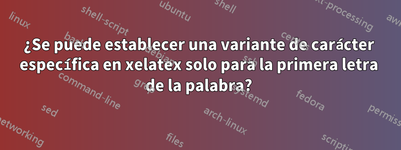 ¿Se puede establecer una variante de carácter específica en xelatex solo para la primera letra de la palabra?