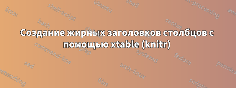 Создание жирных заголовков столбцов с помощью xtable (knitr)