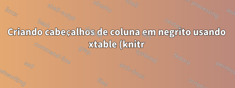 Criando cabeçalhos de coluna em negrito usando xtable (knitr)