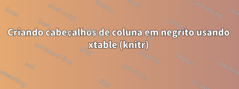 Criando cabeçalhos de coluna em negrito usando xtable (knitr)