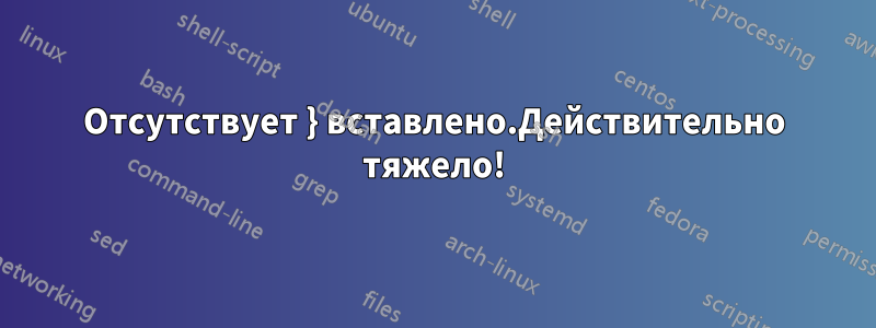 Отсутствует } вставлено.Действительно тяжело!