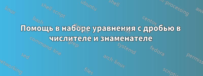 Помощь в наборе уравнения с дробью в числителе и знаменателе