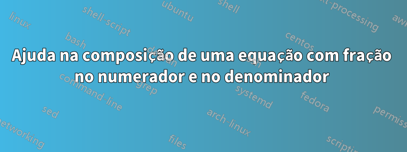 Ajuda na composição de uma equação com fração no numerador e no denominador