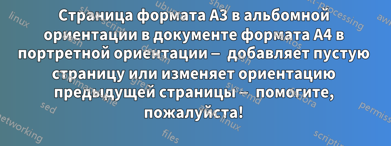 Страница формата A3 в альбомной ориентации в документе формата A4 в портретной ориентации — добавляет пустую страницу или изменяет ориентацию предыдущей страницы — помогите, пожалуйста!