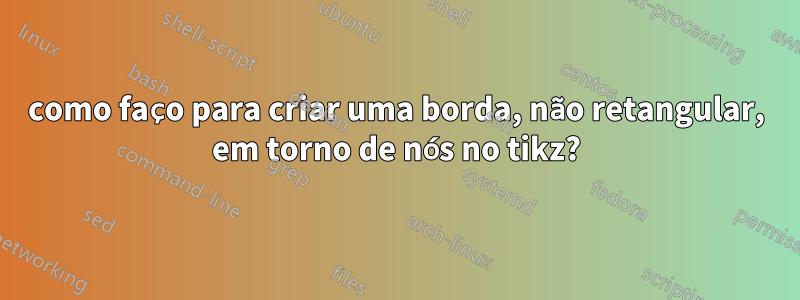 como faço para criar uma borda, não retangular, em torno de nós no tikz?