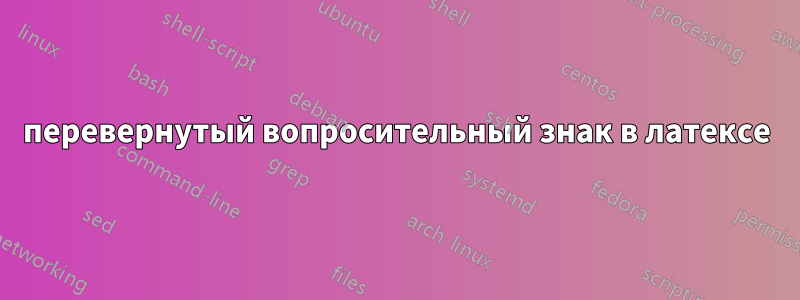 перевернутый вопросительный знак в латексе