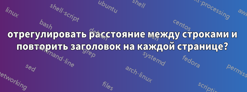 отрегулировать расстояние между строками и повторить заголовок на каждой странице?