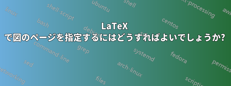 LaTeX で図のページを指定するにはどうすればよいでしょうか? 