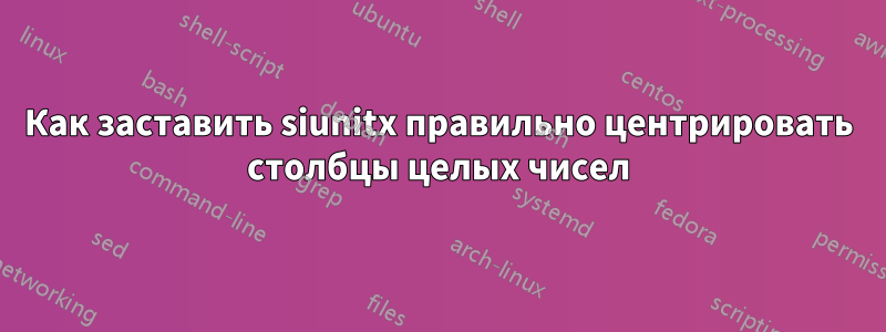 Как заставить siunitx правильно центрировать столбцы целых чисел