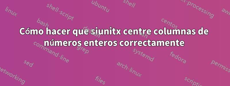 Cómo hacer que siunitx centre columnas de números enteros correctamente