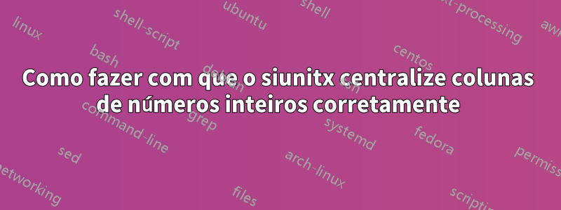 Como fazer com que o siunitx centralize colunas de números inteiros corretamente