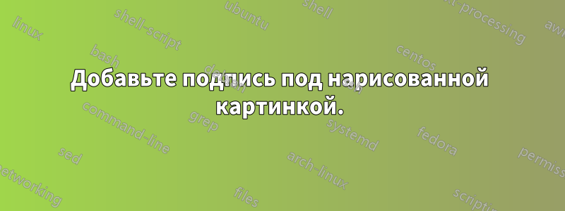 Добавьте подпись под нарисованной картинкой.