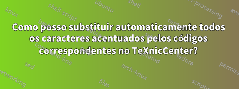 Como posso substituir automaticamente todos os caracteres acentuados pelos códigos correspondentes no TeXnicCenter?