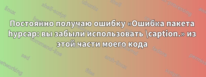 Постоянно получаю ошибку «Ошибка пакета hypcap: вы забыли использовать \caption.» из этой части моего кода