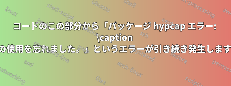 コードのこの部分から「パッケージ hypcap エラー: \caption の使用を忘れました。」というエラーが引き続き発生します