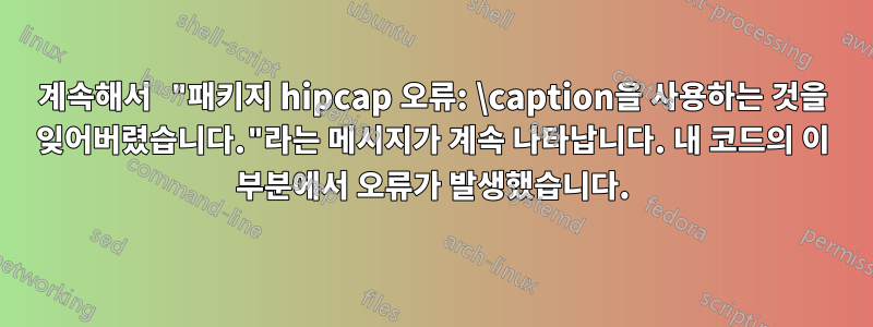 계속해서 "패키지 hipcap 오류: \caption을 사용하는 것을 잊어버렸습니다."라는 메시지가 계속 나타납니다. 내 코드의 이 부분에서 오류가 발생했습니다.