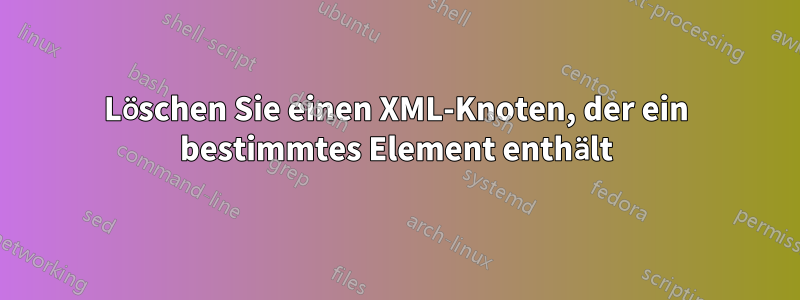 Löschen Sie einen XML-Knoten, der ein bestimmtes Element enthält