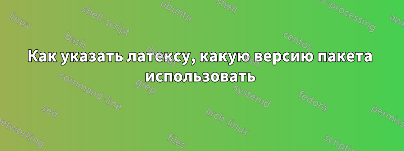 Как указать латексу, какую версию пакета использовать