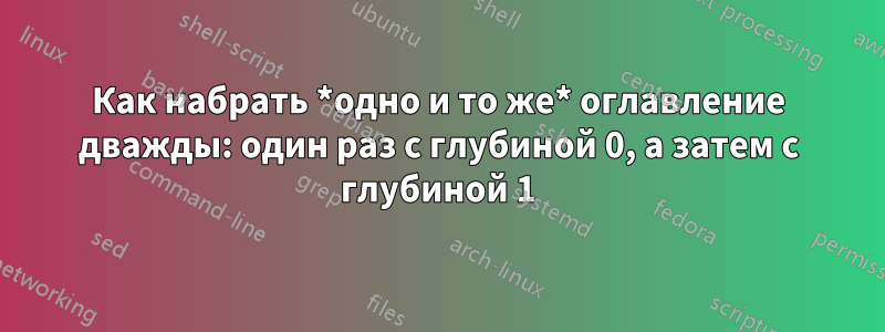 Как набрать *одно и то же* оглавление дважды: один раз с глубиной 0, а затем с глубиной 1