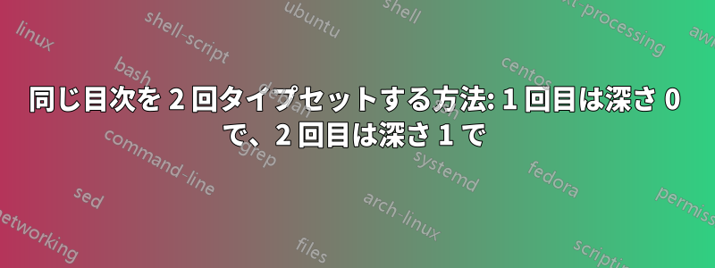 同じ目次を 2 回タイプセットする方法: 1 回目は深さ 0 で、2 回目は深さ 1 で