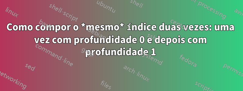 Como compor o *mesmo* índice duas vezes: uma vez com profundidade 0 e depois com profundidade 1