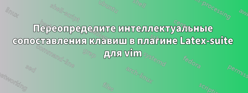 Переопределите интеллектуальные сопоставления клавиш в плагине Latex-suite для vim