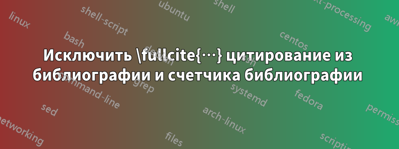 Исключить \fullcite{…} цитирование из библиографии и счетчика библиографии