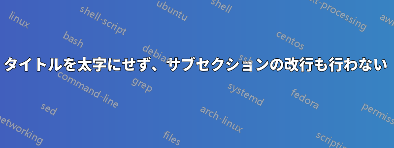 タイトルを太字にせず、サブセクションの改行も行わない