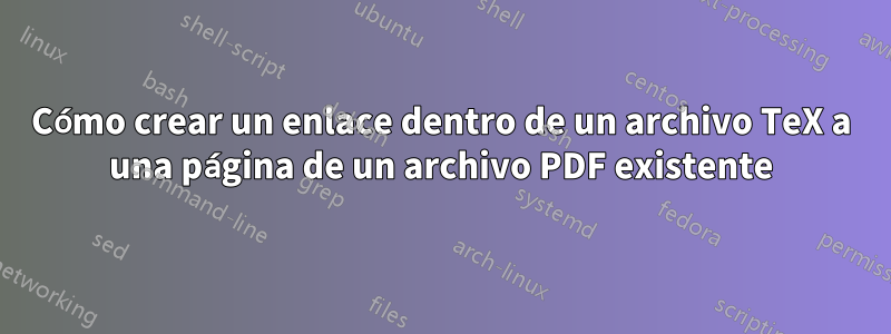 Cómo crear un enlace dentro de un archivo TeX a una página de un archivo PDF existente