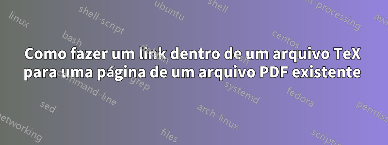 Como fazer um link dentro de um arquivo TeX para uma página de um arquivo PDF existente