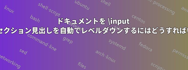 ドキュメントを \input するときにセクション見出しを自動でレベルダウンするにはどうすればいいですか? 