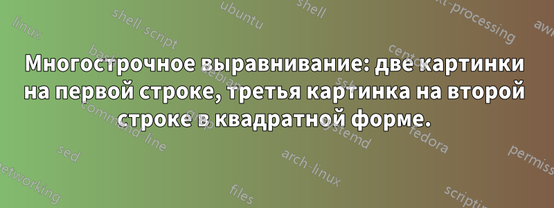 Многострочное выравнивание: две картинки на первой строке, третья картинка на второй строке в квадратной форме.