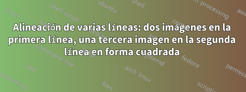 Alineación de varias líneas: dos imágenes en la primera línea, una tercera imagen en la segunda línea en forma cuadrada